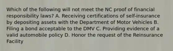 Which of the following will not meet the NC proof of financial responsibility laws? A. Receiving certifications of self-insurance by depositing assets with the Department of Motor Vehicles B. Filing a bond acceptable to the DMV C. Providing evidence of a valid automobile policy D. Honor the request of the Reinsurance Facility