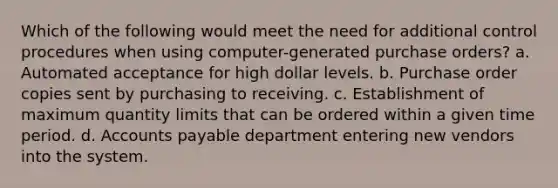 Which of the following would meet the need for additional control procedures when using computer-generated purchase orders? a. Automated acceptance for high dollar levels. b. Purchase order copies sent by purchasing to receiving. c. Establishment of maximum quantity limits that can be ordered within a given time period. d. Accounts payable department entering new vendors into the system.