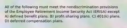 All of the following must meet the nondiscrimination provisions of the Employee Retirement Income Security Act (ERISA) except A) defined benefit plans. B) profit-sharing plans. C) 401(k) plans. D) deferred compensation plans.