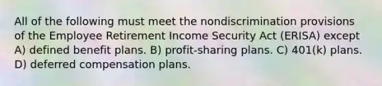 All of the following must meet the nondiscrimination provisions of the Employee Retirement Income Security Act (ERISA) except A) defined benefit plans. B) profit-sharing plans. C) 401(k) plans. D) deferred compensation plans.