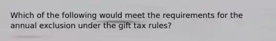 Which of the following would meet the requirements for the annual exclusion under the gift tax rules?