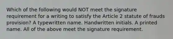 Which of the following would NOT meet the signature requirement for a writing to satisfy the Article 2 statute of frauds provision? A typewritten name. Handwritten initials. A printed name. All of the above meet the signature requirement.