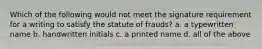 Which of the following would not meet the signature requirement for a writing to satisfy the statute of frauds? a. a typewritten name b. handwritten initials c. a printed name d. all of the above