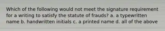 Which of the following would not meet the signature requirement for a writing to satisfy the statute of frauds? a. a typewritten name b. handwritten initials c. a printed name d. all of the above