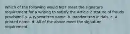 Which of the following would NOT meet the signature requirement for a writing to satisfy the Article 2 statute of frauds provision? a. A typewritten name. b. Handwritten initials. c. A printed name. d. All of the above meet the signature requirement.