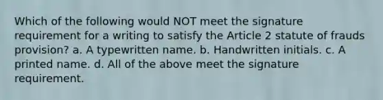 Which of the following would NOT meet the signature requirement for a writing to satisfy the Article 2 statute of frauds provision? a. A typewritten name. b. Handwritten initials. c. A printed name. d. All of the above meet the signature requirement.