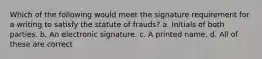 Which of the following would meet the signature requirement for a writing to satisfy the statute of frauds? a. Initials of both parties. b. An electronic signature. c. A printed name. d. All of these are correct