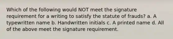 Which of the following would NOT meet the signature requirement for a writing to satisfy the statute of frauds? a. A typewritten name b. Handwritten initials c. A printed name d. All of the above meet the signature requirement.