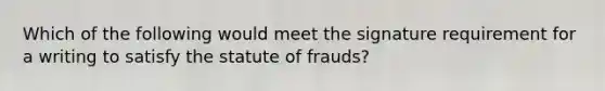 Which of the following would meet the signature requirement for a writing to satisfy the statute of frauds?