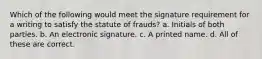 Which of the following would meet the signature requirement for a writing to satisfy the statute of frauds? a. Initials of both parties. b. An electronic signature. c. A printed name. d. All of these are correct.