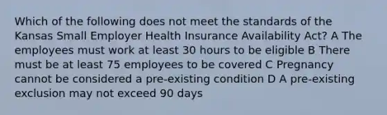 Which of the following does not meet the standards of the Kansas Small Employer Health Insurance Availability Act? A The employees must work at least 30 hours to be eligible B There must be at least 75 employees to be covered C Pregnancy cannot be considered a pre-existing condition D A pre-existing exclusion may not exceed 90 days