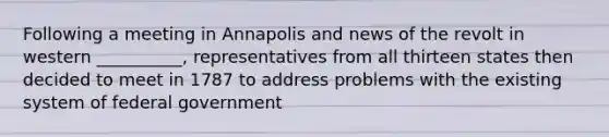 Following a meeting in Annapolis and news of the revolt in western __________, representatives from all thirteen states then decided to meet in 1787 to address problems with the existing system of federal government