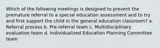 Which of the following meetings is designed to prevent the premature referral to a special education assessment and to try and first support the child in the general education classroom? a. Referral process b. Pre-referral team c. Multidisciplinary evaluation team d. Individualized Education Planning Committee team