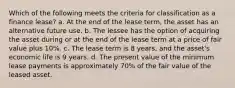 Which of the following meets the criteria for classification as a finance lease? a. At the end of the lease term, the asset has an alternative future use. b. The lessee has the option of acquiring the asset during or at the end of the lease term at a price of fair value plus 10%. c. The lease term is 8 years, and the asset's economic life is 9 years. d. The present value of the minimum lease payments is approximately 70% of the fair value of the leased asset.