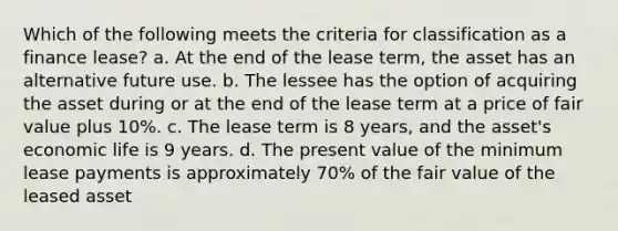 Which of the following meets the criteria for classification as a finance lease? a. At the end of the lease term, the asset has an alternative future use. b. The lessee has the option of acquiring the asset during or at the end of the lease term at a price of fair value plus 10%. c. The lease term is 8 years, and the asset's economic life is 9 years. d. The present value of the minimum lease payments is approximately 70% of the fair value of the leased asset