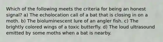 Which of the following meets the criteria for being an honest signal? a) The echolocation call of a bat that is closing in on a moth. b) The bioluminescent lure of an angler fish. c) The brightly colored wings of a toxic butterfly. d) The loud ultrasound emitted by some moths when a bat is nearby.