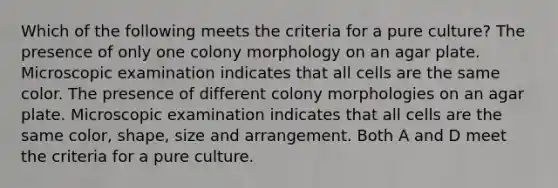 Which of the following meets the criteria for a pure culture? The presence of only one colony morphology on an agar plate. Microscopic examination indicates that all cells are the same color. The presence of different colony morphologies on an agar plate. Microscopic examination indicates that all cells are the same color, shape, size and arrangement. Both A and D meet the criteria for a pure culture.