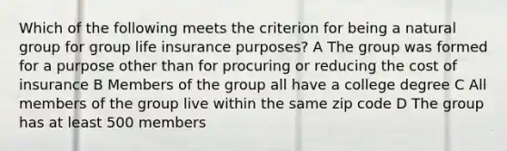 Which of the following meets the criterion for being a natural group for group life insurance purposes? A The group was formed for a purpose other than for procuring or reducing the cost of insurance B Members of the group all have a college degree C All members of the group live within the same zip code D The group has at least 500 members