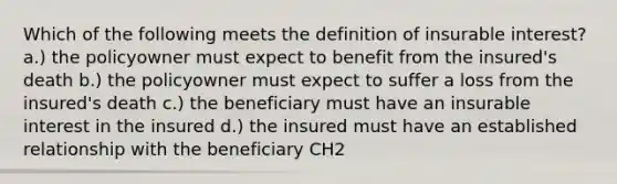 Which of the following meets the definition of insurable interest? a.) the policyowner must expect to benefit from the insured's death b.) the policyowner must expect to suffer a loss from the insured's death c.) the beneficiary must have an insurable interest in the insured d.) the insured must have an established relationship with the beneficiary CH2