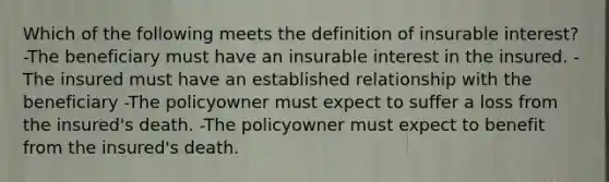 Which of the following meets the definition of insurable interest? -The beneficiary must have an insurable interest in the insured. -The insured must have an established relationship with the beneficiary -The policyowner must expect to suffer a loss from the insured's death. -The policyowner must expect to benefit from the insured's death.