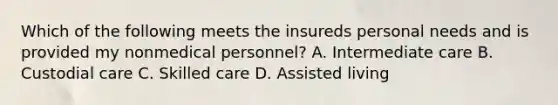 Which of the following meets the insureds personal needs and is provided my nonmedical personnel? A. Intermediate care B. Custodial care C. Skilled care D. Assisted living