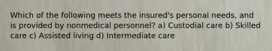 Which of the following meets the insured's personal needs, and is provided by nonmedical personnel? a) Custodial care b) Skilled care c) Assisted living d) Intermediate care