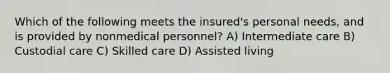 Which of the following meets the insured's personal needs, and is provided by nonmedical personnel? A) Intermediate care B) Custodial care C) Skilled care D) Assisted living