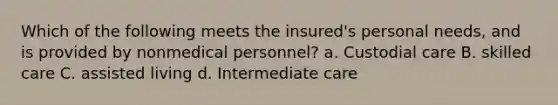 Which of the following meets the insured's personal needs, and is provided by nonmedical personnel? a. Custodial care B. skilled care C. assisted living d. Intermediate care