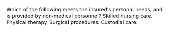 Which of the following meets the insured's personal needs, and is provided by non-medical personnel? Skilled nursing care. Physical therapy. Surgical procedures. Custodial care.