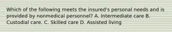 Which of the following meets the insured's personal needs and is provided by nonmedical personnel? A. Intermediate care B. Custodial care. C. Skilled care D. Assisted living