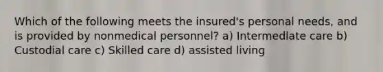 Which of the following meets the insured's personal needs, and is provided by nonmedical personnel? a) Intermedlate care b) Custodial care c) Skilled care d) assisted living