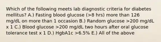 Which of the following meets lab diagnostic criteria for diabetes mellitus? A.) Fasting blood glucose (>8 hrs) more than 126 mg/dL on more than 1 occasion B.) Random glucose >200 mg/dL x 1 C.) Blood glucose >200 mg/dL two hours after oral glucose tolerance test x 1 D.) HgbA1c >6.5% E.) All of the above