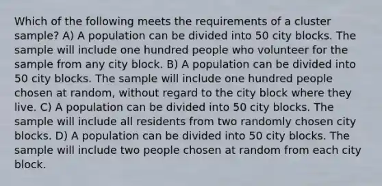 Which of the following meets the requirements of a cluster sample? A) A population can be divided into 50 city blocks. The sample will include one hundred people who volunteer for the sample from any city block. B) A population can be divided into 50 city blocks. The sample will include one hundred people chosen at random, without regard to the city block where they live. C) A population can be divided into 50 city blocks. The sample will include all residents from two randomly chosen city blocks. D) A population can be divided into 50 city blocks. The sample will include two people chosen at random from each city block.