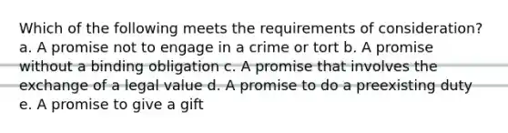 Which of the following meets the requirements of consideration? a. A promise not to engage in a crime or tort b. A promise without a binding obligation c. A promise that involves the exchange of a legal value d. A promise to do a preexisting duty e. A promise to give a gift