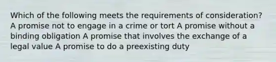 Which of the following meets the requirements of consideration? A promise not to engage in a crime or tort A promise without a binding obligation A promise that involves the exchange of a legal value A promise to do a preexisting duty