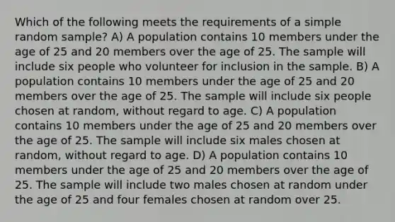 Which of the following meets the requirements of a simple random sample? A) A population contains 10 members under the age of 25 and 20 members over the age of 25. The sample will include six people who volunteer for inclusion in the sample. B) A population contains 10 members under the age of 25 and 20 members over the age of 25. The sample will include six people chosen at random, without regard to age. C) A population contains 10 members under the age of 25 and 20 members over the age of 25. The sample will include six males chosen at random, without regard to age. D) A population contains 10 members under the age of 25 and 20 members over the age of 25. The sample will include two males chosen at random under the age of 25 and four females chosen at random over 25.