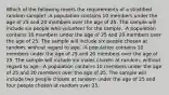 Which of the following meets the requirements of a stratified random sample? -A population contains 10 members under the age of 25 and 20 members over the age of 25. The sample will include six people who volunteer for the sample. -A population contains 10 members under the age of 25 and 20 members over the age of 25. The sample will include six people chosen at random, without regard to age. -A population contains 10 members under the age of 25 and 20 members over the age of 25. The sample will include six males chosen at random, without regard to age. -A population contains 10 members under the age of 25 and 20 members over the age of 25. The sample will include two people chosen at random under the age of 25 and four people chosen at random over 25.