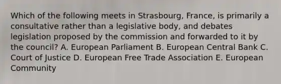 Which of the following meets in Strasbourg, France, is primarily a consultative rather than a legislative body, and debates legislation proposed by the commission and forwarded to it by the council? A. European Parliament B. European Central Bank C. Court of Justice D. European Free Trade Association E. European Community