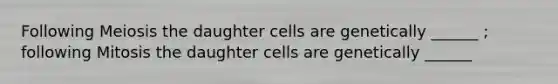 Following Meiosis the daughter cells are genetically ______ ; following Mitosis the daughter cells are genetically ______