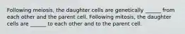 Following meiosis, the daughter cells are genetically ______ from each other and the parent cell. Following mitosis, the daughter cells are ______ to each other and to the parent cell.