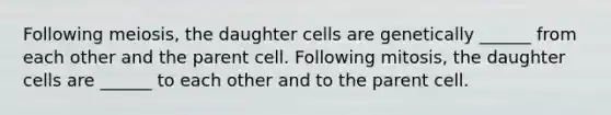 Following meiosis, the daughter cells are genetically ______ from each other and the parent cell. Following mitosis, the daughter cells are ______ to each other and to the parent cell.