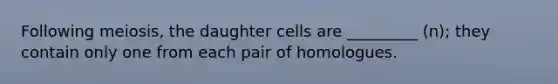 Following meiosis, the daughter cells are _________ (n); they contain only one from each pair of homologues.