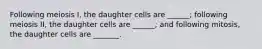 Following meiosis I, the daughter cells are ______; following meiosis II, the daughter cells are ______; and following mitosis, the daughter cells are _______.