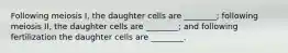 Following meiosis I, the daughter cells are ________; following meiosis II, the daughter cells are ________; and following fertilization the daughter cells are ________.