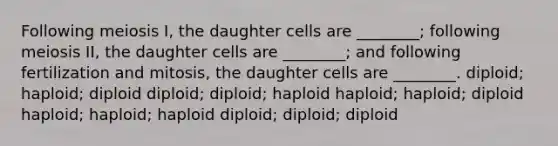 Following meiosis I, the daughter cells are ________; following meiosis II, the daughter cells are ________; and following fertilization and mitosis, the daughter cells are ________. diploid; haploid; diploid diploid; diploid; haploid haploid; haploid; diploid haploid; haploid; haploid diploid; diploid; diploid