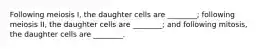 Following meiosis I, the daughter cells are ________; following meiosis II, the daughter cells are ________; and following mitosis, the daughter cells are ________.