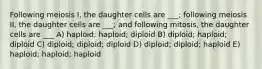 Following meiosis I, the daughter cells are ___; following meiosis II, the daughter cells are ___; and following mitosis, the daughter cells are ___ A) haploid; haploid; diploid B) diploid; haploid; diploid C) diploid; diploid; diploid D) diploid; diploid; haploid E) haploid; haploid; haploid