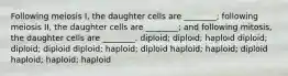 Following meiosis I, the daughter cells are ________; following meiosis II, the daughter cells are ________; and following mitosis, the daughter cells are ________. diploid; diploid; haploid diploid; diploid; diploid diploid; haploid; diploid haploid; haploid; diploid haploid; haploid; haploid