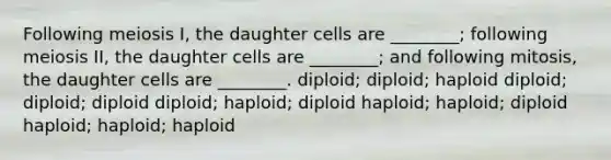 Following meiosis I, the daughter cells are ________; following meiosis II, the daughter cells are ________; and following mitosis, the daughter cells are ________. diploid; diploid; haploid diploid; diploid; diploid diploid; haploid; diploid haploid; haploid; diploid haploid; haploid; haploid