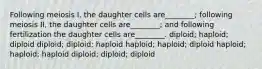 Following meiosis I, the daughter cells are________; following meiosis II, the daughter cells are________; and following fertilization the daughter cells are________. diploid; haploid; diploid diploid; diploid; haploid haploid; haploid; diploid haploid; haploid; haploid diploid; diploid; diploid